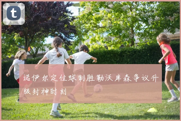 诺伊尔定位球制胜勒沃库森争议升级封神时刻