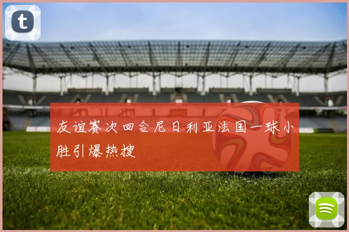 友谊赛次回合尼日利亚法国一球小胜引爆热搜