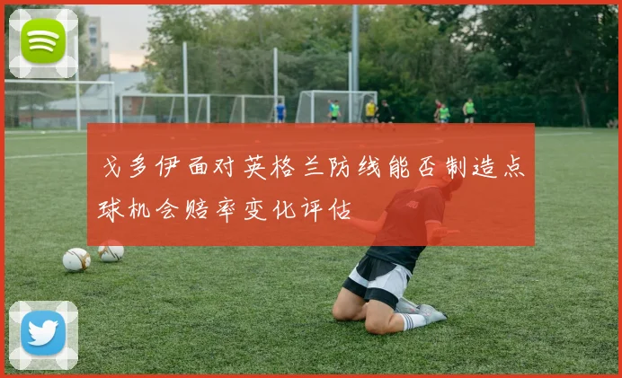 戈多伊面对英格兰防线能否制造点球机会赔率变化评估