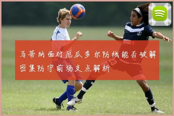 马蒂纳面对厄瓜多尔防线能否破解密集防守前场支点解析