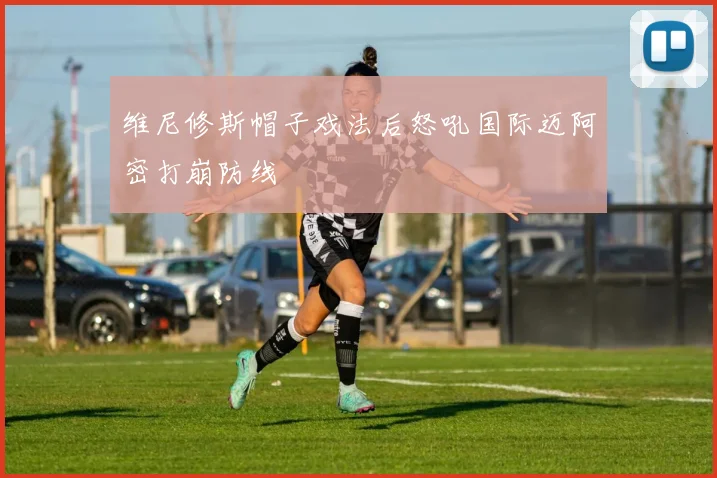 维尼修斯帽子戏法后怒吼国际迈阿密打崩防线