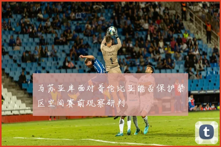 马苏亚库面对哥伦比亚能否保护禁区空间赛前观察研判
