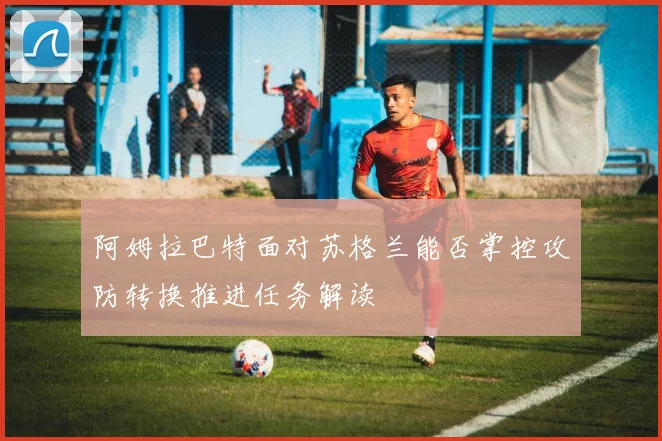 阿姆拉巴特面对苏格兰能否掌控攻防转换推进任务解读