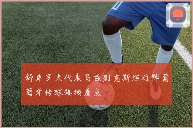 舒库罗夫代表乌兹别克斯坦对阵葡萄牙传球路线看点