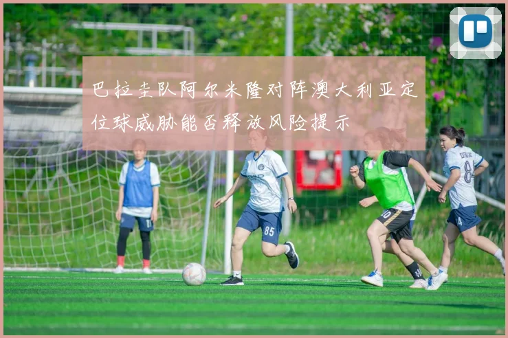 巴拉圭队阿尔米隆对阵澳大利亚定位球威胁能否释放风险提示
