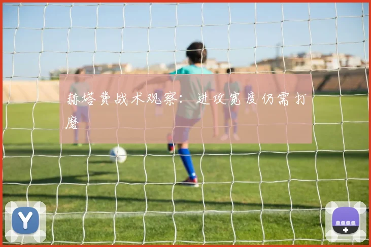 赫塔费战术观察：进攻宽度仍需打磨