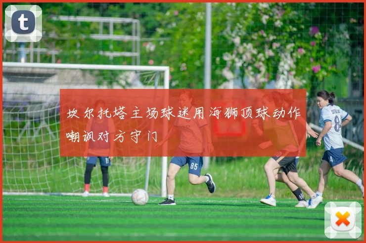 坎尔托塔主场球迷用海狮顶球动作嘲讽对方守门