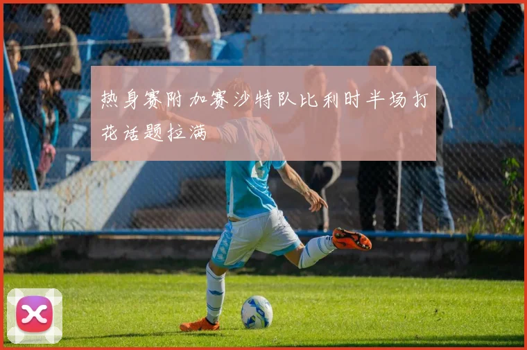 热身赛附加赛沙特队比利时半场打花话题拉满
