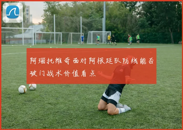 阿瑙托维奇面对阿根廷队防线能否破门战术价值看点