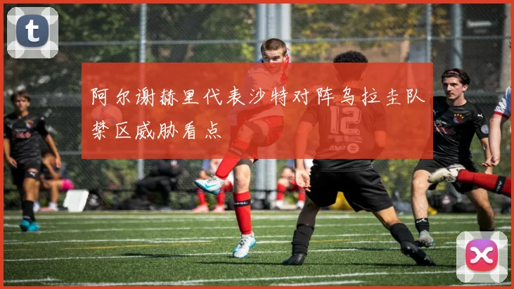 阿尔谢赫里代表沙特对阵乌拉圭队禁区威胁看点