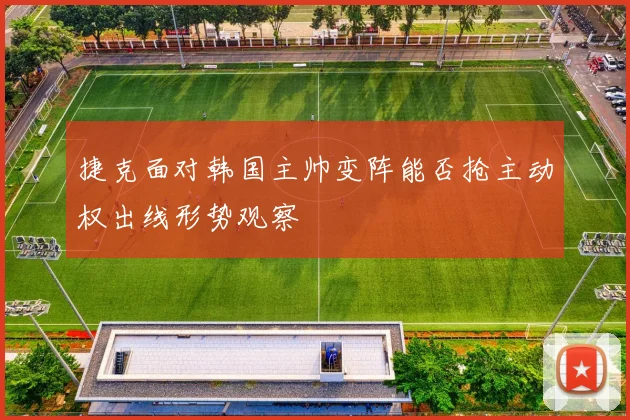 捷克面对韩国主帅变阵能否抢主动权出线形势观察
