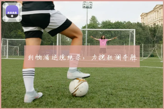 利物浦逆境绝杀,力挽狂澜夺胜