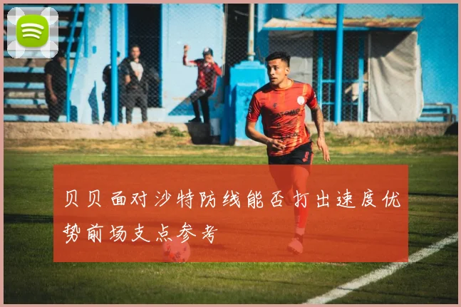 贝贝面对沙特防线能否打出速度优势前场支点参考