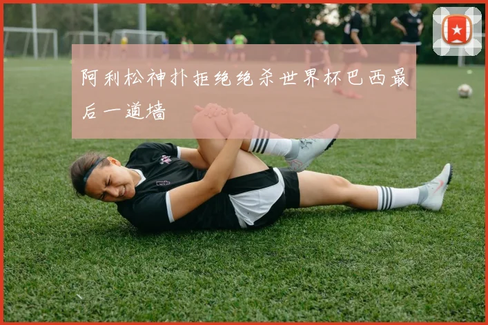 阿利松神扑拒绝绝杀世界杯巴西最后一道墙