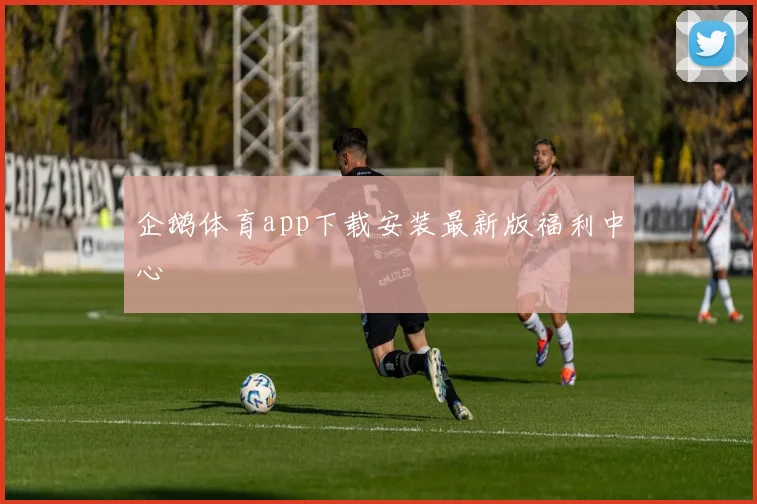 企鹅体育app下载安装最新版福利中心