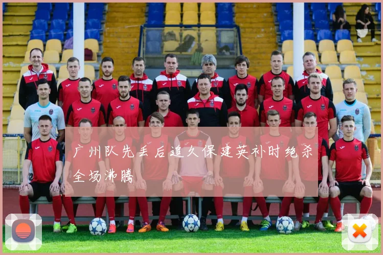 广州队先丢后追久保建英补时绝杀全场沸腾