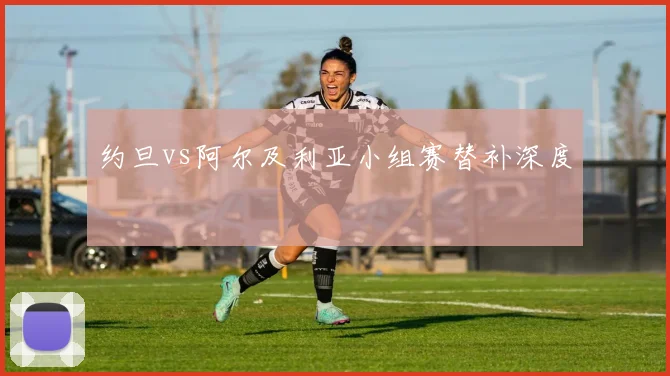 约旦vs阿尔及利亚小组赛替补深度