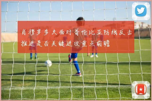 肖穆罗多夫面对哥伦比亚防线反击推进是否关键进攻重点前瞻