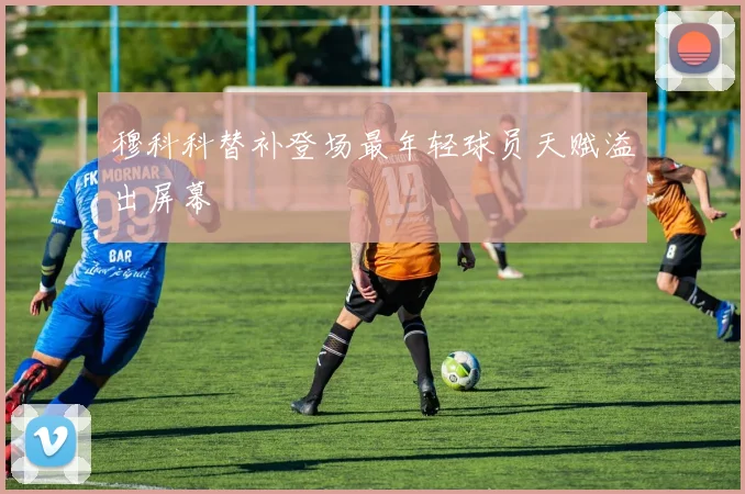 穆科科替补登场最年轻球员天赋溢出屏幕