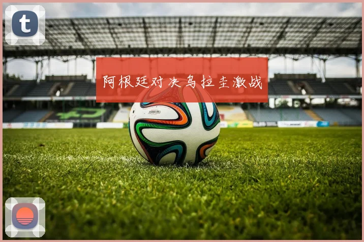 阿根廷对决乌拉圭激战