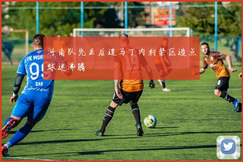 河南队先丢后追马丁内利禁区造点球迷沸腾