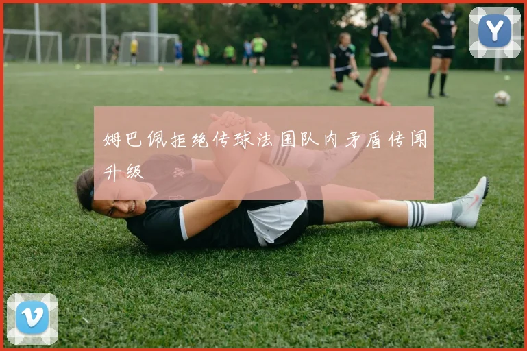 姆巴佩拒绝传球法国队内矛盾传闻升级