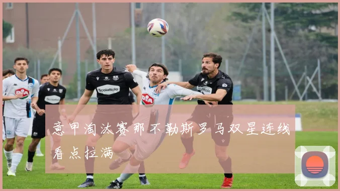 意甲淘汰赛那不勒斯罗马双星连线看点拉满