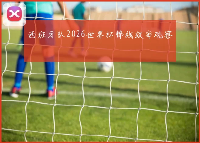 西班牙队2026世界杯锋线效率观察
