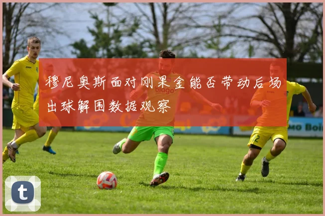 穆尼奥斯面对刚果金能否带动后场出球解围数据观察