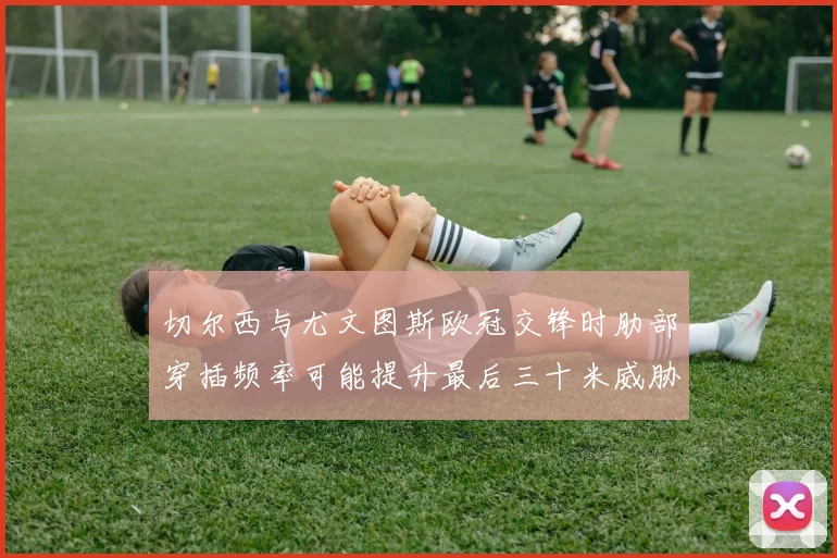 切尔西与尤文图斯欧冠交锋时肋部穿插频率可能提升最后三十米威胁