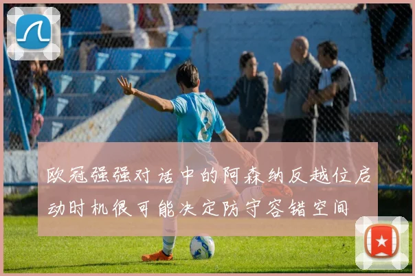 欧冠强强对话中的阿森纳反越位启动时机很可能决定防守容错空间