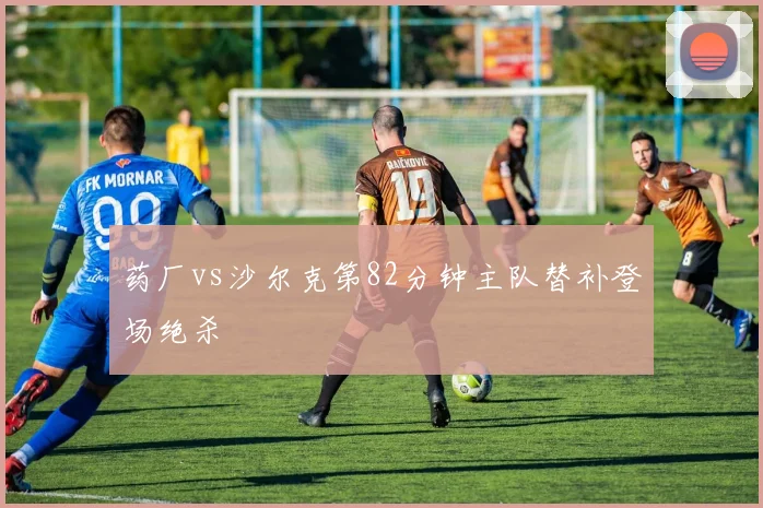 药厂vs沙尔克第82分钟主队替补登场绝杀
