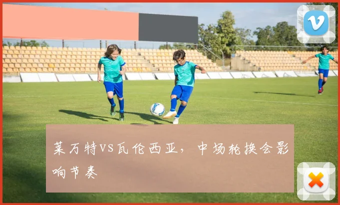 莱万特vs瓦伦西亚，中场轮换会影响节奏