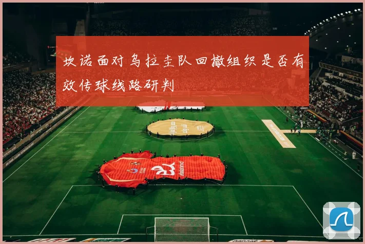 坎诺面对乌拉圭队回撤组织是否有效传球线路研判