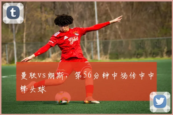 曼联vs朗斯，第56分钟中场传中中锋头球