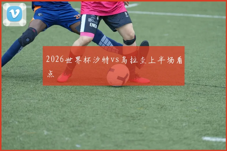 2026世界杯沙特vs乌拉圭上半场看点