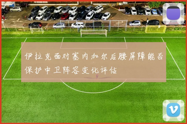 伊拉克面对塞内加尔后腰屏障能否保护中卫阵容变化评估