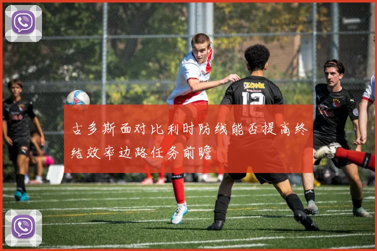 古多斯面对比利时防线能否提高终结效率边路任务前瞻
