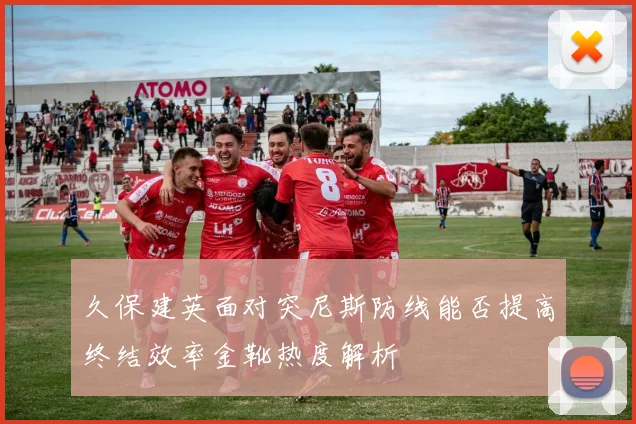 久保建英面对突尼斯防线能否提高终结效率金靴热度解析