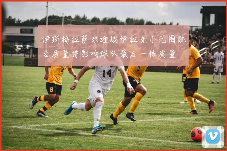 伊斯梅拉萨尔迎战伊拉克小范围配合质量将影响球队最后一传质量