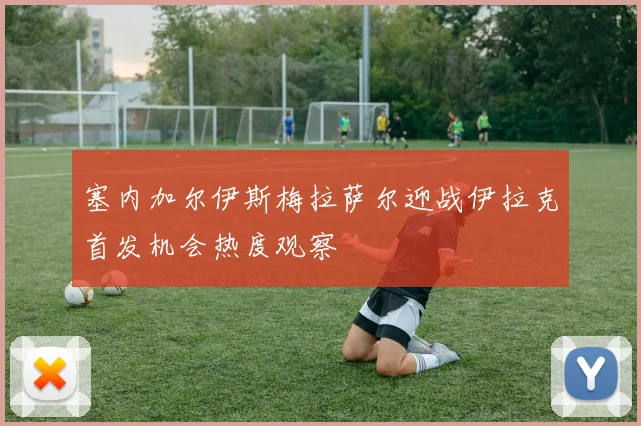塞内加尔伊斯梅拉萨尔迎战伊拉克首发机会热度观察
