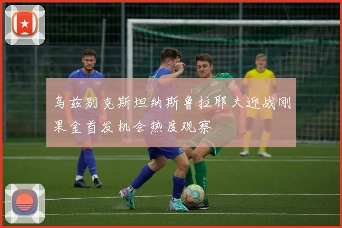 乌兹别克斯坦纳斯鲁拉耶夫迎战刚果金首发机会热度观察