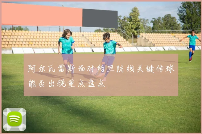阿尔瓦雷斯面对约旦防线关键传球能否出现重点盘点