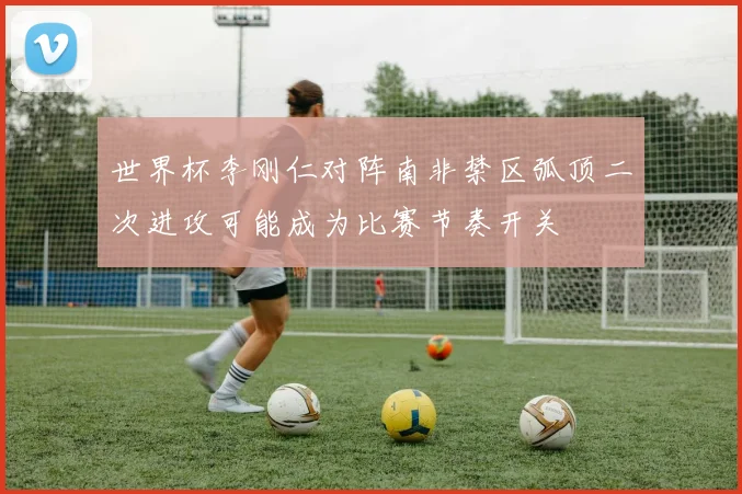 世界杯李刚仁对阵南非禁区弧顶二次进攻可能成为比赛节奏开关