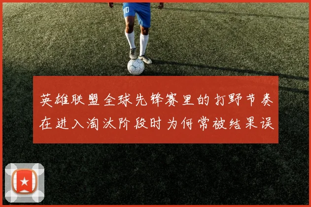 英雄联盟全球先锋赛里的打野节奏在进入淘汰阶段时为何常被结果误导