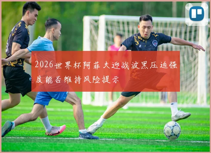 2026世界杯阿菲夫迎战波黑压迫强度能否维持风险提示