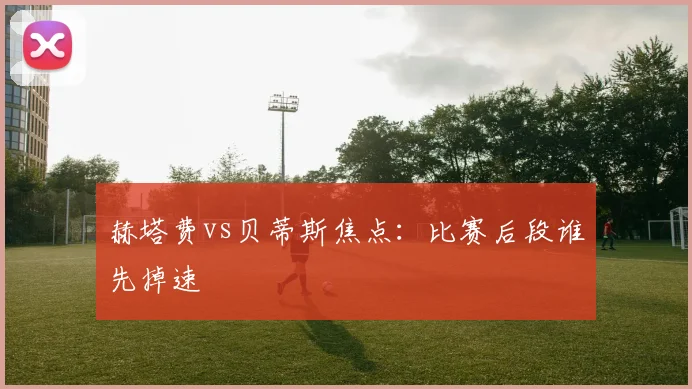 赫塔费vs贝蒂斯焦点:比赛后段谁先掉速