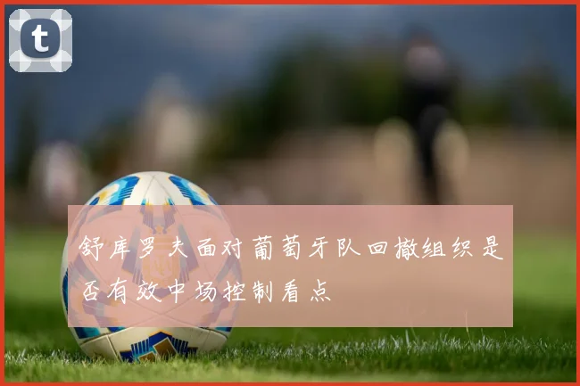 舒库罗夫面对葡萄牙队回撤组织是否有效中场控制看点
