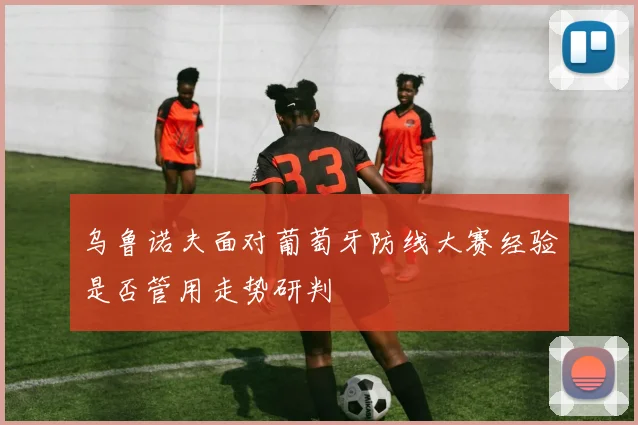 乌鲁诺夫面对葡萄牙防线大赛经验是否管用走势研判