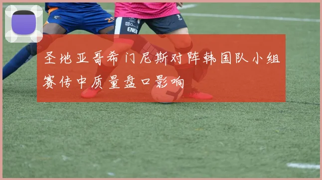 圣地亚哥希门尼斯对阵韩国队小组赛传中质量盘口影响